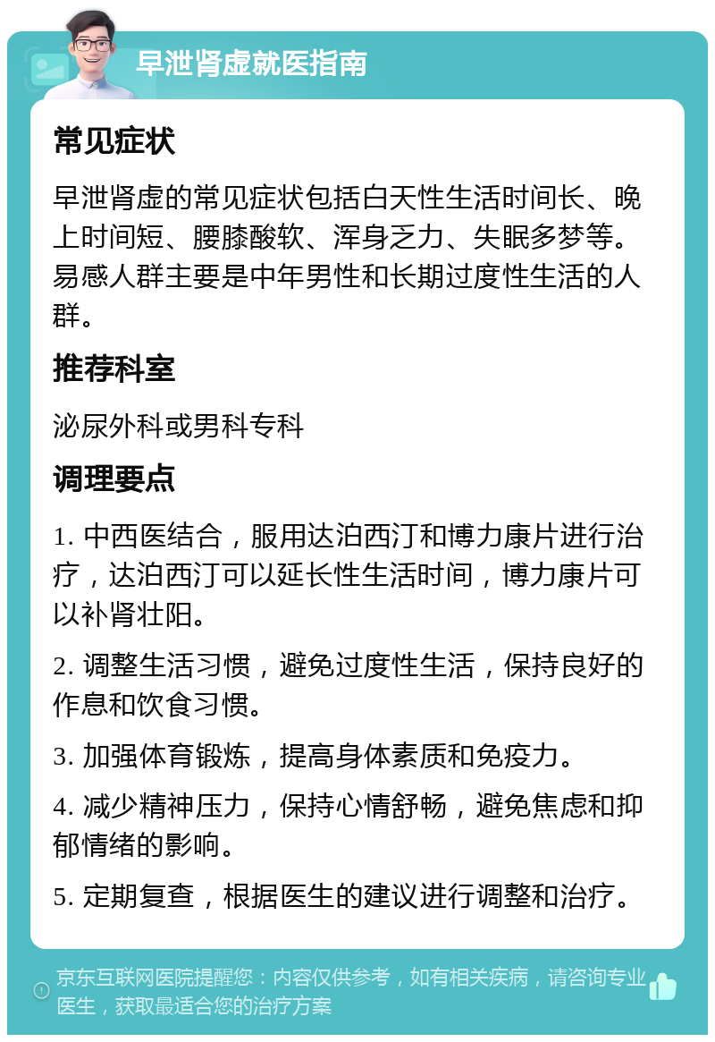 早泄肾虚就医指南 常见症状 早泄肾虚的常见症状包括白天性生活时间长、晚上时间短、腰膝酸软、浑身乏力、失眠多梦等。易感人群主要是中年男性和长期过度性生活的人群。 推荐科室 泌尿外科或男科专科 调理要点 1. 中西医结合，服用达泊西汀和博力康片进行治疗，达泊西汀可以延长性生活时间，博力康片可以补肾壮阳。 2. 调整生活习惯，避免过度性生活，保持良好的作息和饮食习惯。 3. 加强体育锻炼，提高身体素质和免疫力。 4. 减少精神压力，保持心情舒畅，避免焦虑和抑郁情绪的影响。 5. 定期复查，根据医生的建议进行调整和治疗。