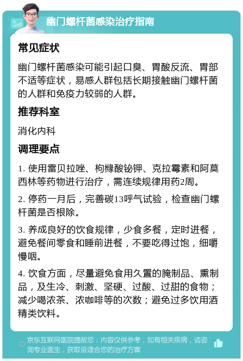 幽门螺杆菌感染治疗指南 常见症状 幽门螺杆菌感染可能引起口臭、胃酸反流、胃部不适等症状，易感人群包括长期接触幽门螺杆菌的人群和免疫力较弱的人群。 推荐科室 消化内科 调理要点 1. 使用雷贝拉唑、枸橼酸铋钾、克拉霉素和阿莫西林等药物进行治疗，需连续规律用药2周。 2. 停药一月后，完善碳13呼气试验，检查幽门螺杆菌是否根除。 3. 养成良好的饮食规律，少食多餐，定时进餐，避免餐间零食和睡前进餐，不要吃得过饱，细嚼慢咽。 4. 饮食方面，尽量避免食用久置的腌制品、熏制品，及生冷、刺激、坚硬、过酸、过甜的食物；减少喝浓茶、浓咖啡等的次数；避免过多饮用酒精类饮料。