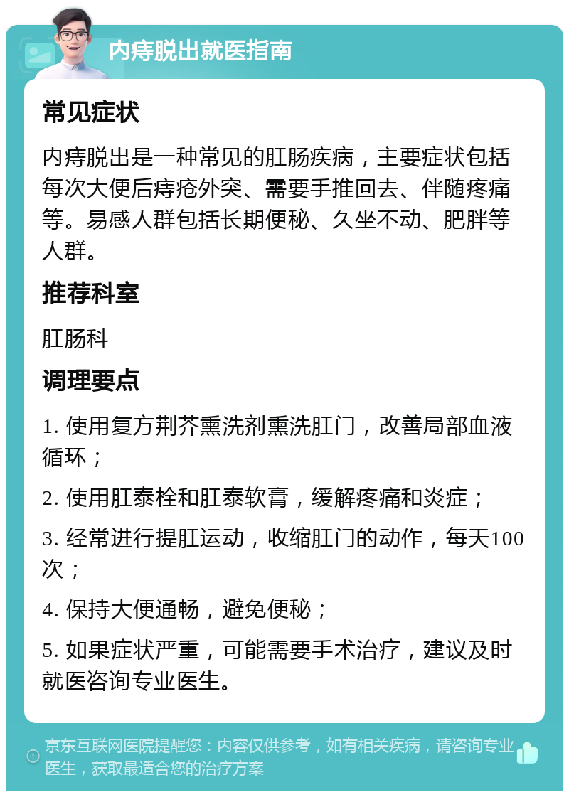 内痔脱出就医指南 常见症状 内痔脱出是一种常见的肛肠疾病，主要症状包括每次大便后痔疮外突、需要手推回去、伴随疼痛等。易感人群包括长期便秘、久坐不动、肥胖等人群。 推荐科室 肛肠科 调理要点 1. 使用复方荆芥熏洗剂熏洗肛门，改善局部血液循环； 2. 使用肛泰栓和肛泰软膏，缓解疼痛和炎症； 3. 经常进行提肛运动，收缩肛门的动作，每天100次； 4. 保持大便通畅，避免便秘； 5. 如果症状严重，可能需要手术治疗，建议及时就医咨询专业医生。