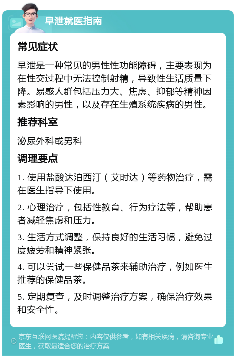 早泄就医指南 常见症状 早泄是一种常见的男性性功能障碍，主要表现为在性交过程中无法控制射精，导致性生活质量下降。易感人群包括压力大、焦虑、抑郁等精神因素影响的男性，以及存在生殖系统疾病的男性。 推荐科室 泌尿外科或男科 调理要点 1. 使用盐酸达泊西汀（艾时达）等药物治疗，需在医生指导下使用。 2. 心理治疗，包括性教育、行为疗法等，帮助患者减轻焦虑和压力。 3. 生活方式调整，保持良好的生活习惯，避免过度疲劳和精神紧张。 4. 可以尝试一些保健品茶来辅助治疗，例如医生推荐的保健品茶。 5. 定期复查，及时调整治疗方案，确保治疗效果和安全性。