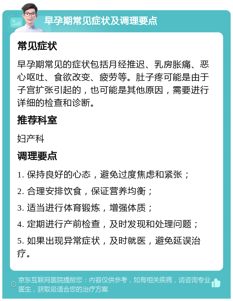 早孕期常见症状及调理要点 常见症状 早孕期常见的症状包括月经推迟、乳房胀痛、恶心呕吐、食欲改变、疲劳等。肚子疼可能是由于子宫扩张引起的，也可能是其他原因，需要进行详细的检查和诊断。 推荐科室 妇产科 调理要点 1. 保持良好的心态，避免过度焦虑和紧张； 2. 合理安排饮食，保证营养均衡； 3. 适当进行体育锻炼，增强体质； 4. 定期进行产前检查，及时发现和处理问题； 5. 如果出现异常症状，及时就医，避免延误治疗。