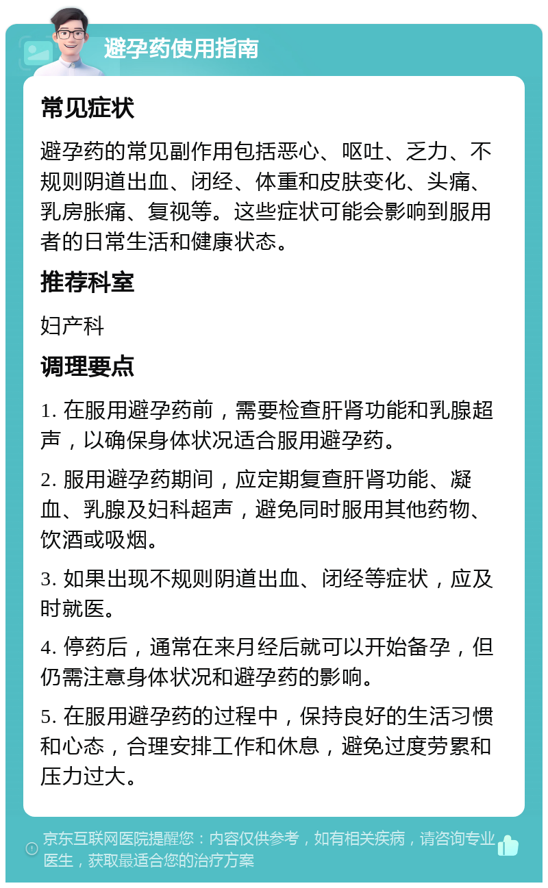 避孕药使用指南 常见症状 避孕药的常见副作用包括恶心、呕吐、乏力、不规则阴道出血、闭经、体重和皮肤变化、头痛、乳房胀痛、复视等。这些症状可能会影响到服用者的日常生活和健康状态。 推荐科室 妇产科 调理要点 1. 在服用避孕药前，需要检查肝肾功能和乳腺超声，以确保身体状况适合服用避孕药。 2. 服用避孕药期间，应定期复查肝肾功能、凝血、乳腺及妇科超声，避免同时服用其他药物、饮酒或吸烟。 3. 如果出现不规则阴道出血、闭经等症状，应及时就医。 4. 停药后，通常在来月经后就可以开始备孕，但仍需注意身体状况和避孕药的影响。 5. 在服用避孕药的过程中，保持良好的生活习惯和心态，合理安排工作和休息，避免过度劳累和压力过大。