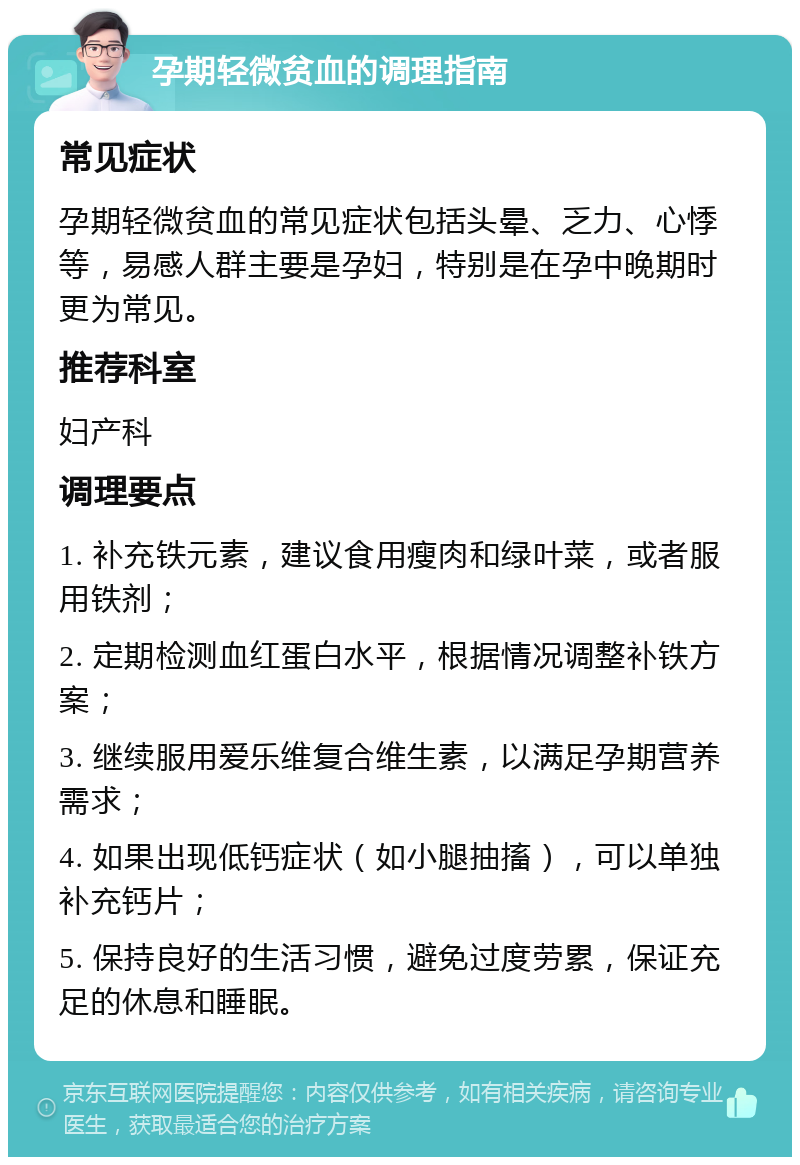 孕期轻微贫血的调理指南 常见症状 孕期轻微贫血的常见症状包括头晕、乏力、心悸等，易感人群主要是孕妇，特别是在孕中晚期时更为常见。 推荐科室 妇产科 调理要点 1. 补充铁元素，建议食用瘦肉和绿叶菜，或者服用铁剂； 2. 定期检测血红蛋白水平，根据情况调整补铁方案； 3. 继续服用爱乐维复合维生素，以满足孕期营养需求； 4. 如果出现低钙症状（如小腿抽搐），可以单独补充钙片； 5. 保持良好的生活习惯，避免过度劳累，保证充足的休息和睡眠。