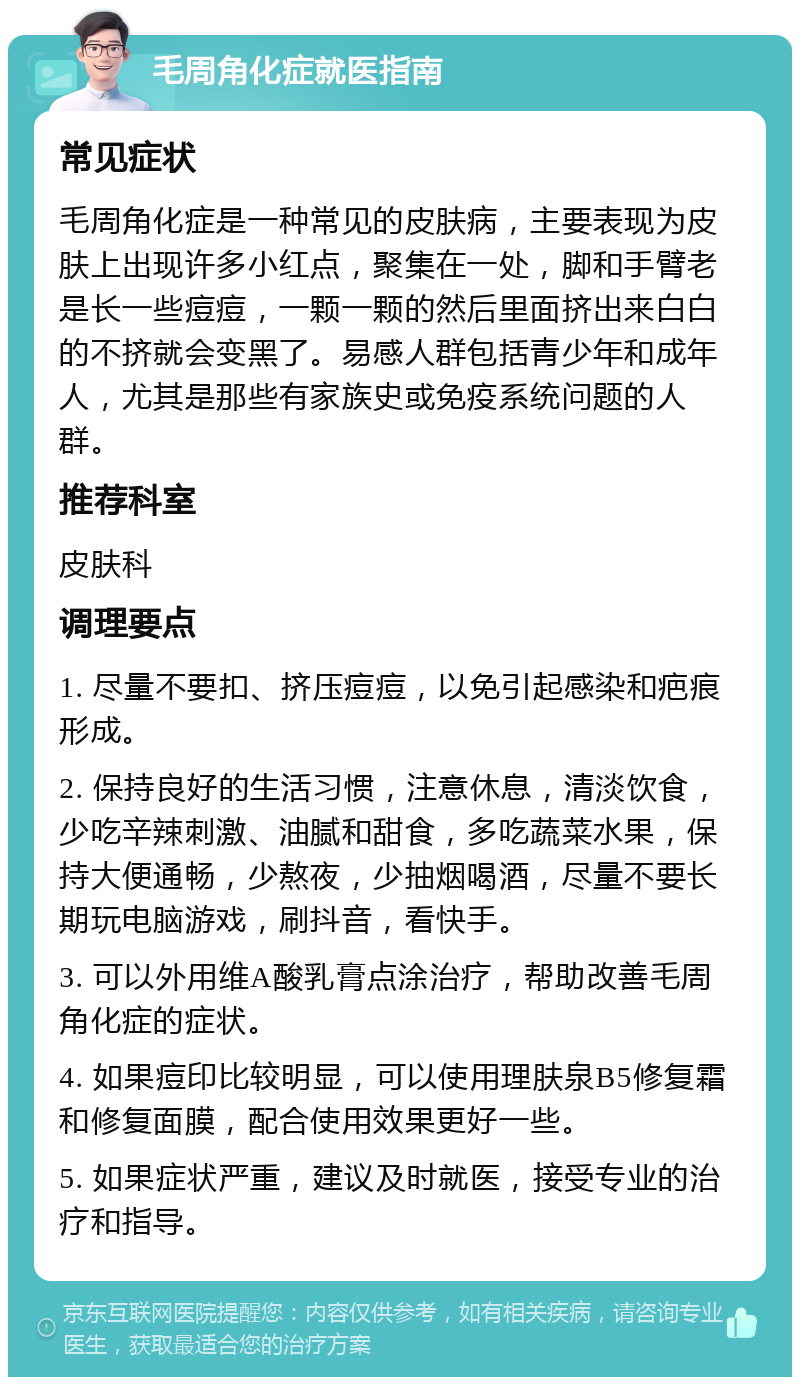 毛周角化症就医指南 常见症状 毛周角化症是一种常见的皮肤病，主要表现为皮肤上出现许多小红点，聚集在一处，脚和手臂老是长一些痘痘，一颗一颗的然后里面挤出来白白的不挤就会变黑了。易感人群包括青少年和成年人，尤其是那些有家族史或免疫系统问题的人群。 推荐科室 皮肤科 调理要点 1. 尽量不要扣、挤压痘痘，以免引起感染和疤痕形成。 2. 保持良好的生活习惯，注意休息，清淡饮食，少吃辛辣刺激、油腻和甜食，多吃蔬菜水果，保持大便通畅，少熬夜，少抽烟喝酒，尽量不要长期玩电脑游戏，刷抖音，看快手。 3. 可以外用维A酸乳膏点涂治疗，帮助改善毛周角化症的症状。 4. 如果痘印比较明显，可以使用理肤泉B5修复霜和修复面膜，配合使用效果更好一些。 5. 如果症状严重，建议及时就医，接受专业的治疗和指导。