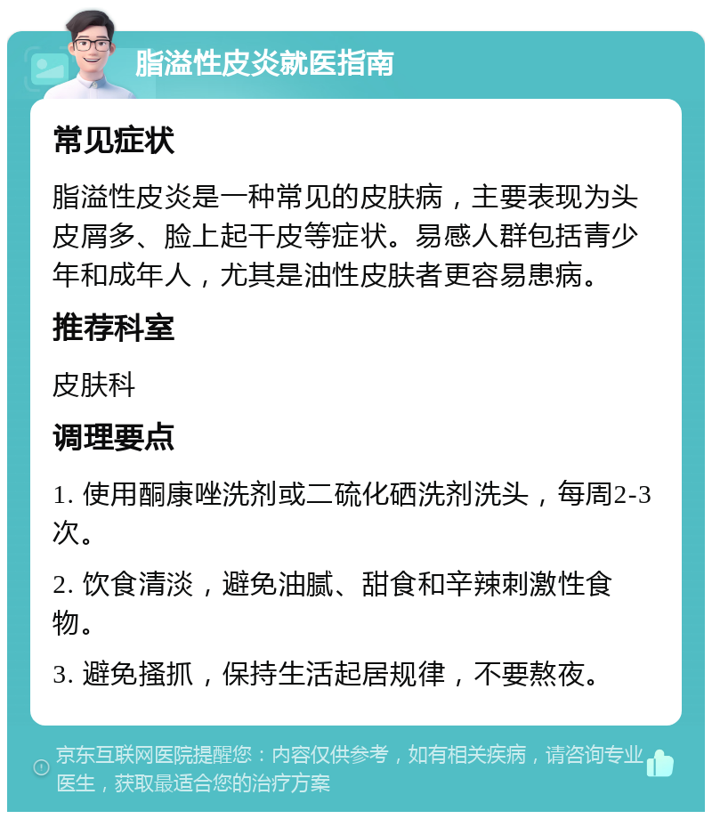 脂溢性皮炎就医指南 常见症状 脂溢性皮炎是一种常见的皮肤病，主要表现为头皮屑多、脸上起干皮等症状。易感人群包括青少年和成年人，尤其是油性皮肤者更容易患病。 推荐科室 皮肤科 调理要点 1. 使用酮康唑洗剂或二硫化硒洗剂洗头，每周2-3次。 2. 饮食清淡，避免油腻、甜食和辛辣刺激性食物。 3. 避免搔抓，保持生活起居规律，不要熬夜。