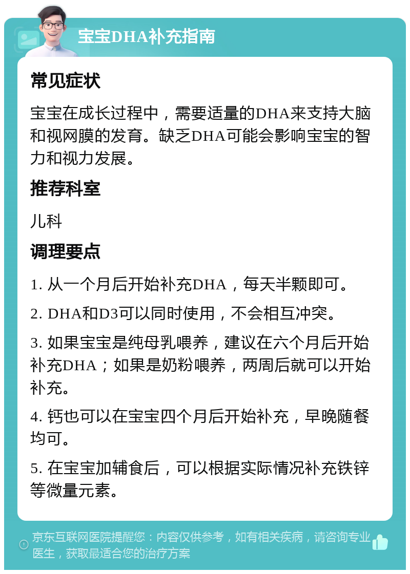 宝宝DHA补充指南 常见症状 宝宝在成长过程中，需要适量的DHA来支持大脑和视网膜的发育。缺乏DHA可能会影响宝宝的智力和视力发展。 推荐科室 儿科 调理要点 1. 从一个月后开始补充DHA，每天半颗即可。 2. DHA和D3可以同时使用，不会相互冲突。 3. 如果宝宝是纯母乳喂养，建议在六个月后开始补充DHA；如果是奶粉喂养，两周后就可以开始补充。 4. 钙也可以在宝宝四个月后开始补充，早晚随餐均可。 5. 在宝宝加辅食后，可以根据实际情况补充铁锌等微量元素。