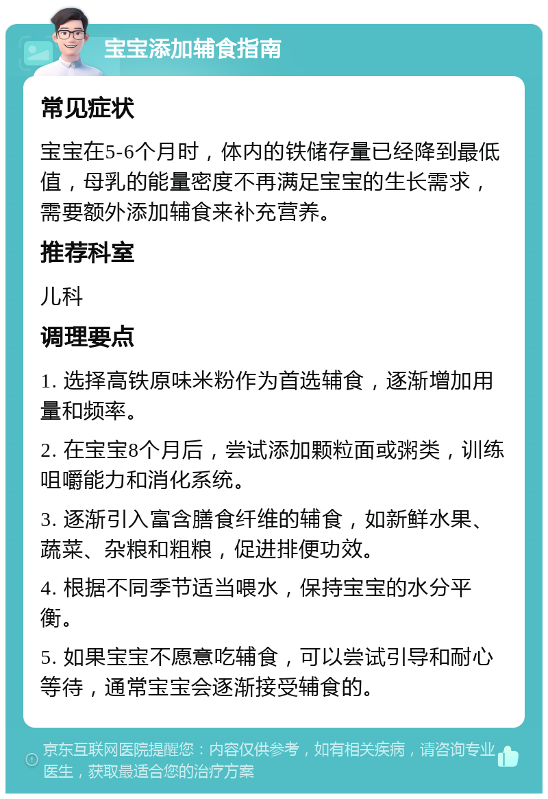 宝宝添加辅食指南 常见症状 宝宝在5-6个月时，体内的铁储存量已经降到最低值，母乳的能量密度不再满足宝宝的生长需求，需要额外添加辅食来补充营养。 推荐科室 儿科 调理要点 1. 选择高铁原味米粉作为首选辅食，逐渐增加用量和频率。 2. 在宝宝8个月后，尝试添加颗粒面或粥类，训练咀嚼能力和消化系统。 3. 逐渐引入富含膳食纤维的辅食，如新鲜水果、蔬菜、杂粮和粗粮，促进排便功效。 4. 根据不同季节适当喂水，保持宝宝的水分平衡。 5. 如果宝宝不愿意吃辅食，可以尝试引导和耐心等待，通常宝宝会逐渐接受辅食的。