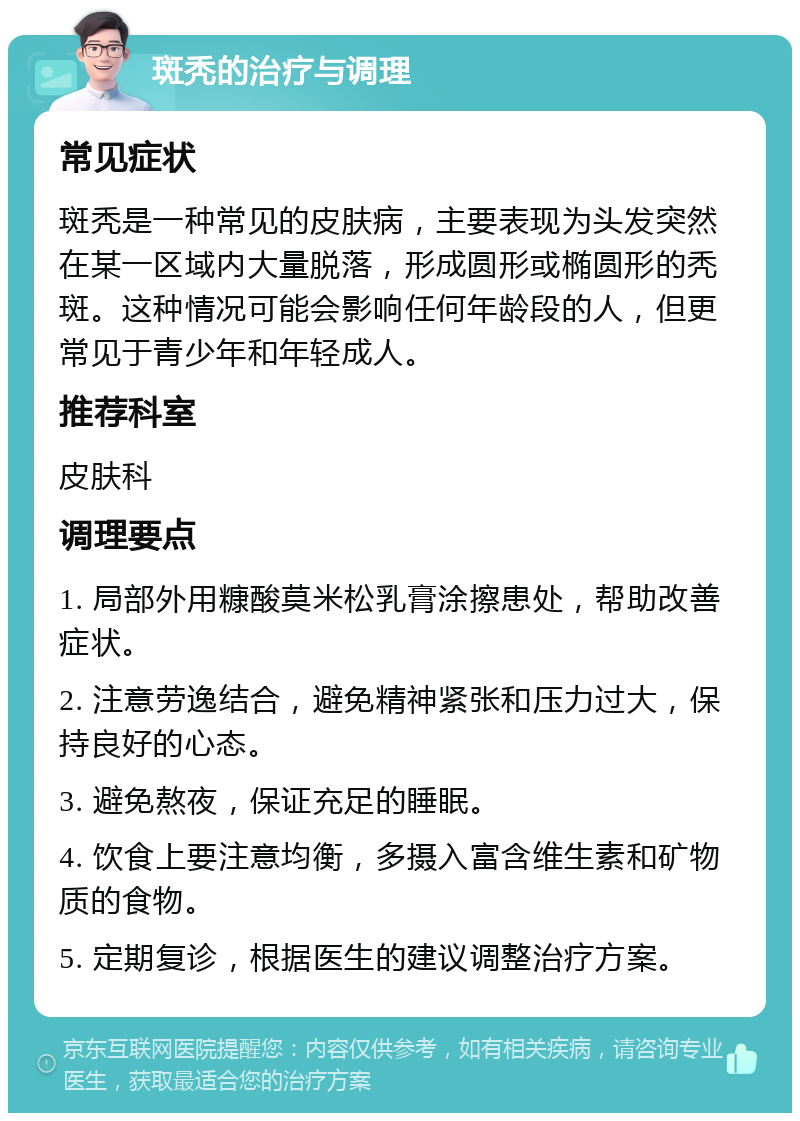 斑秃的治疗与调理 常见症状 斑秃是一种常见的皮肤病，主要表现为头发突然在某一区域内大量脱落，形成圆形或椭圆形的秃斑。这种情况可能会影响任何年龄段的人，但更常见于青少年和年轻成人。 推荐科室 皮肤科 调理要点 1. 局部外用糠酸莫米松乳膏涂擦患处，帮助改善症状。 2. 注意劳逸结合，避免精神紧张和压力过大，保持良好的心态。 3. 避免熬夜，保证充足的睡眠。 4. 饮食上要注意均衡，多摄入富含维生素和矿物质的食物。 5. 定期复诊，根据医生的建议调整治疗方案。