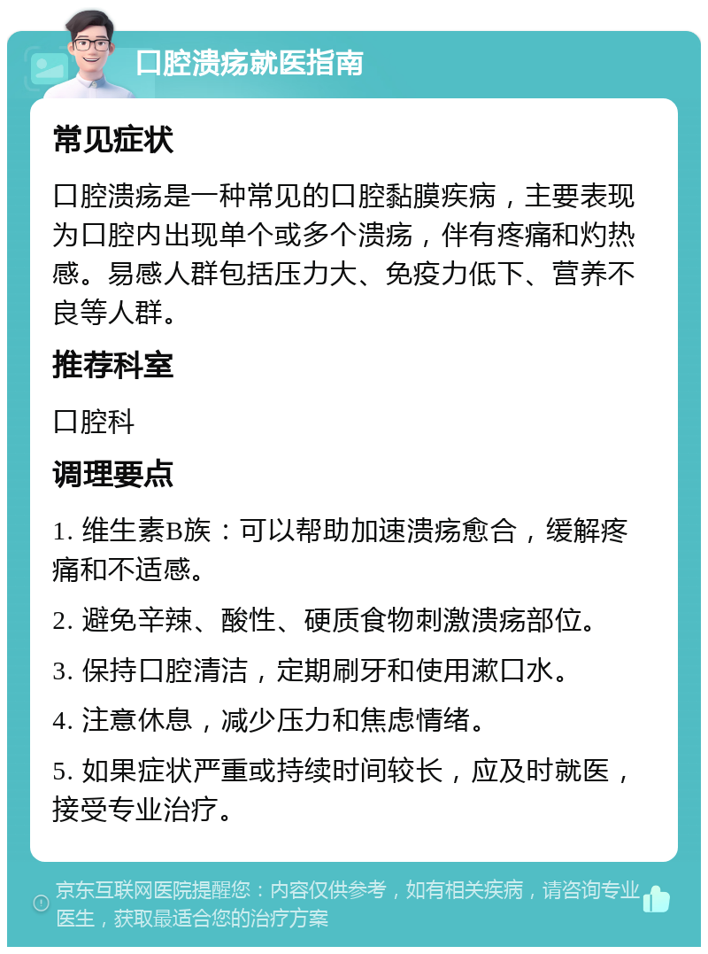 口腔溃疡就医指南 常见症状 口腔溃疡是一种常见的口腔黏膜疾病，主要表现为口腔内出现单个或多个溃疡，伴有疼痛和灼热感。易感人群包括压力大、免疫力低下、营养不良等人群。 推荐科室 口腔科 调理要点 1. 维生素B族：可以帮助加速溃疡愈合，缓解疼痛和不适感。 2. 避免辛辣、酸性、硬质食物刺激溃疡部位。 3. 保持口腔清洁，定期刷牙和使用漱口水。 4. 注意休息，减少压力和焦虑情绪。 5. 如果症状严重或持续时间较长，应及时就医，接受专业治疗。