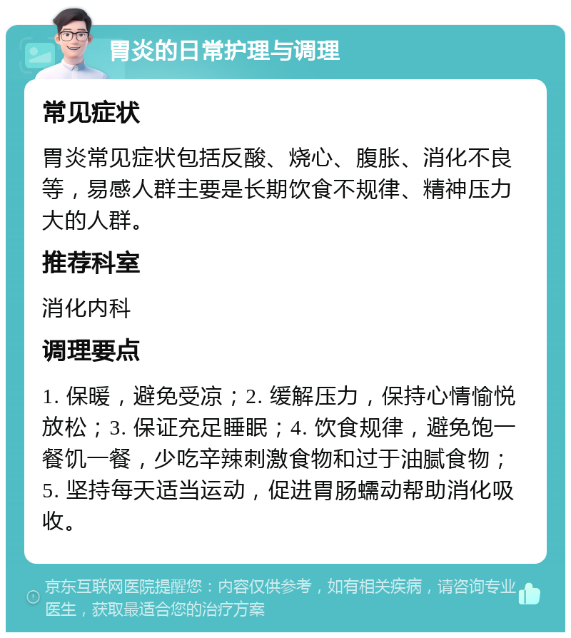 胃炎的日常护理与调理 常见症状 胃炎常见症状包括反酸、烧心、腹胀、消化不良等，易感人群主要是长期饮食不规律、精神压力大的人群。 推荐科室 消化内科 调理要点 1. 保暖，避免受凉；2. 缓解压力，保持心情愉悦放松；3. 保证充足睡眠；4. 饮食规律，避免饱一餐饥一餐，少吃辛辣刺激食物和过于油腻食物；5. 坚持每天适当运动，促进胃肠蠕动帮助消化吸收。