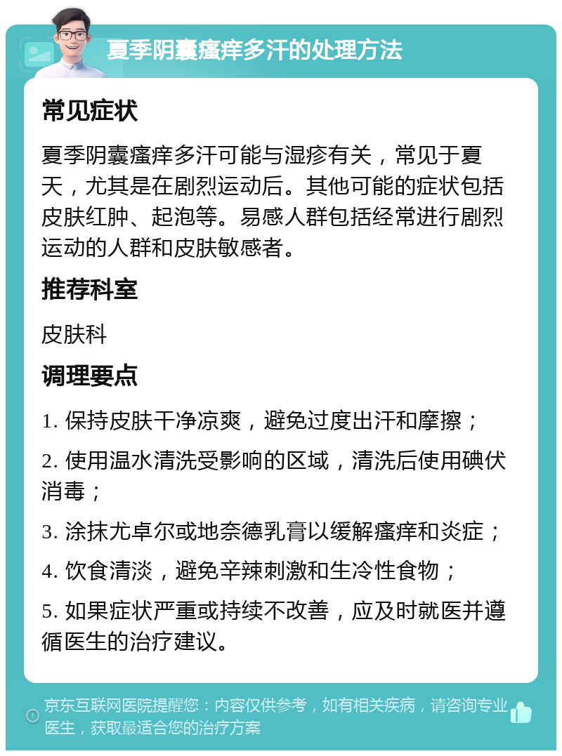 夏季阴囊瘙痒多汗的处理方法 常见症状 夏季阴囊瘙痒多汗可能与湿疹有关，常见于夏天，尤其是在剧烈运动后。其他可能的症状包括皮肤红肿、起泡等。易感人群包括经常进行剧烈运动的人群和皮肤敏感者。 推荐科室 皮肤科 调理要点 1. 保持皮肤干净凉爽，避免过度出汗和摩擦； 2. 使用温水清洗受影响的区域，清洗后使用碘伏消毒； 3. 涂抹尤卓尔或地奈德乳膏以缓解瘙痒和炎症； 4. 饮食清淡，避免辛辣刺激和生冷性食物； 5. 如果症状严重或持续不改善，应及时就医并遵循医生的治疗建议。