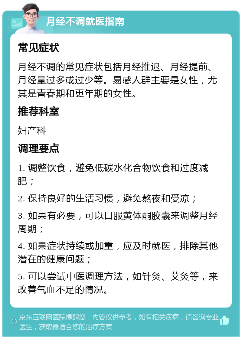 月经不调就医指南 常见症状 月经不调的常见症状包括月经推迟、月经提前、月经量过多或过少等。易感人群主要是女性，尤其是青春期和更年期的女性。 推荐科室 妇产科 调理要点 1. 调整饮食，避免低碳水化合物饮食和过度减肥； 2. 保持良好的生活习惯，避免熬夜和受凉； 3. 如果有必要，可以口服黄体酮胶囊来调整月经周期； 4. 如果症状持续或加重，应及时就医，排除其他潜在的健康问题； 5. 可以尝试中医调理方法，如针灸、艾灸等，来改善气血不足的情况。