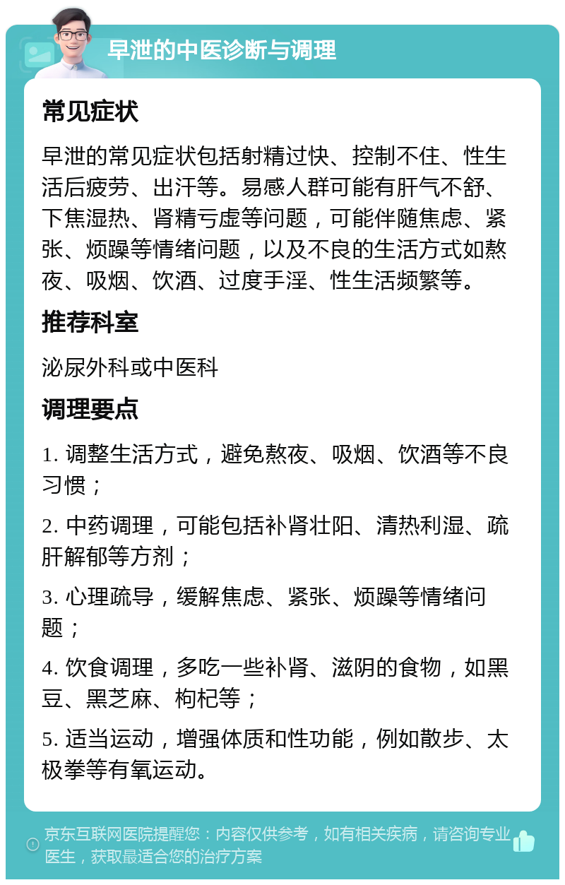 早泄的中医诊断与调理 常见症状 早泄的常见症状包括射精过快、控制不住、性生活后疲劳、出汗等。易感人群可能有肝气不舒、下焦湿热、肾精亏虚等问题，可能伴随焦虑、紧张、烦躁等情绪问题，以及不良的生活方式如熬夜、吸烟、饮酒、过度手淫、性生活频繁等。 推荐科室 泌尿外科或中医科 调理要点 1. 调整生活方式，避免熬夜、吸烟、饮酒等不良习惯； 2. 中药调理，可能包括补肾壮阳、清热利湿、疏肝解郁等方剂； 3. 心理疏导，缓解焦虑、紧张、烦躁等情绪问题； 4. 饮食调理，多吃一些补肾、滋阴的食物，如黑豆、黑芝麻、枸杞等； 5. 适当运动，增强体质和性功能，例如散步、太极拳等有氧运动。