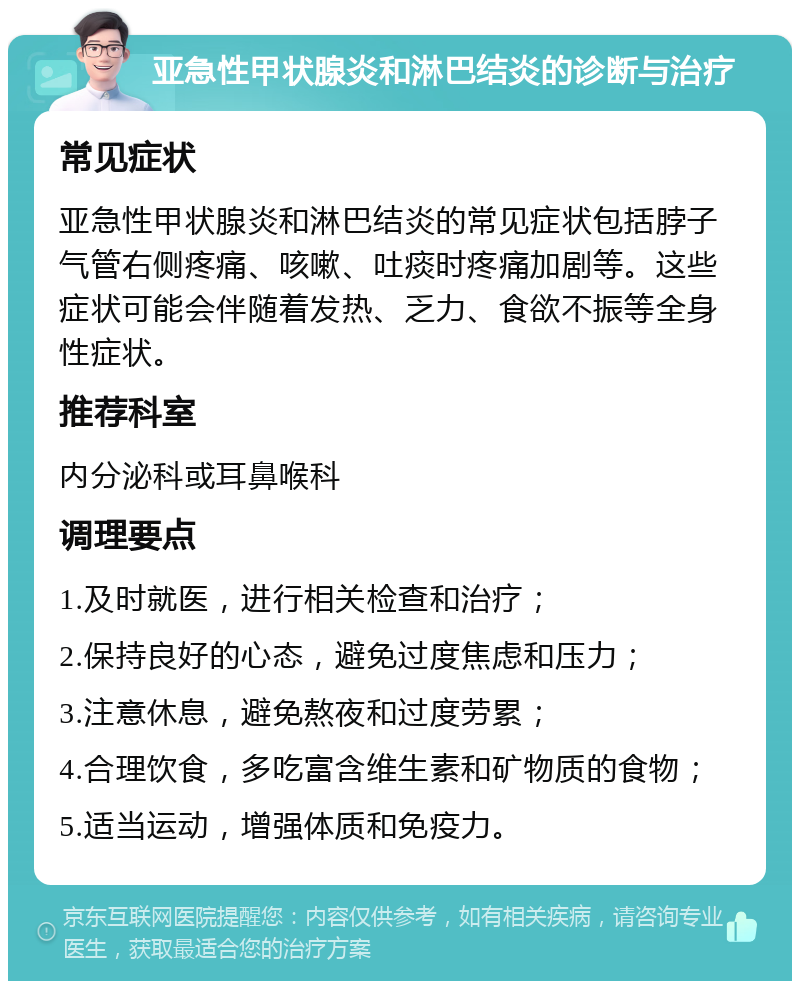 亚急性甲状腺炎和淋巴结炎的诊断与治疗 常见症状 亚急性甲状腺炎和淋巴结炎的常见症状包括脖子气管右侧疼痛、咳嗽、吐痰时疼痛加剧等。这些症状可能会伴随着发热、乏力、食欲不振等全身性症状。 推荐科室 内分泌科或耳鼻喉科 调理要点 1.及时就医，进行相关检查和治疗； 2.保持良好的心态，避免过度焦虑和压力； 3.注意休息，避免熬夜和过度劳累； 4.合理饮食，多吃富含维生素和矿物质的食物； 5.适当运动，增强体质和免疫力。