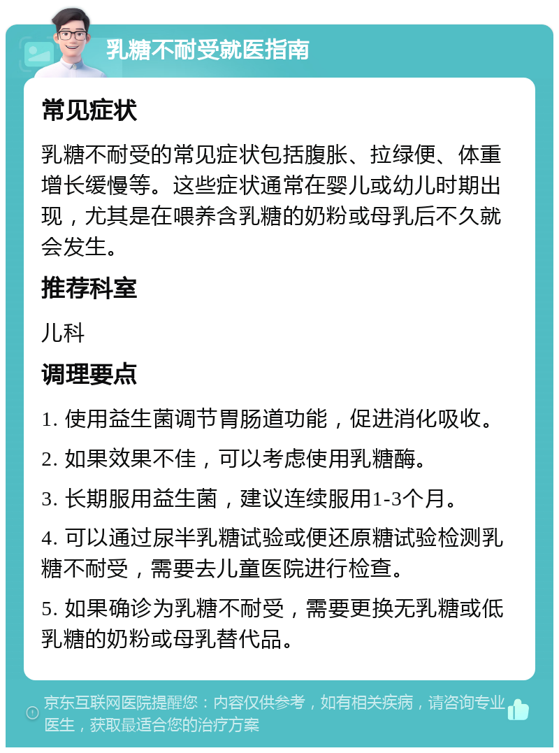 乳糖不耐受就医指南 常见症状 乳糖不耐受的常见症状包括腹胀、拉绿便、体重增长缓慢等。这些症状通常在婴儿或幼儿时期出现，尤其是在喂养含乳糖的奶粉或母乳后不久就会发生。 推荐科室 儿科 调理要点 1. 使用益生菌调节胃肠道功能，促进消化吸收。 2. 如果效果不佳，可以考虑使用乳糖酶。 3. 长期服用益生菌，建议连续服用1-3个月。 4. 可以通过尿半乳糖试验或便还原糖试验检测乳糖不耐受，需要去儿童医院进行检查。 5. 如果确诊为乳糖不耐受，需要更换无乳糖或低乳糖的奶粉或母乳替代品。