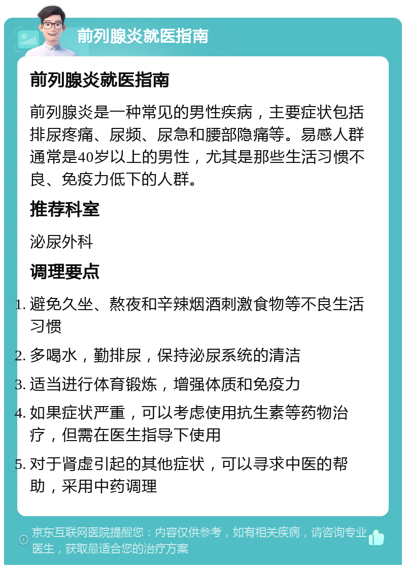 前列腺炎就医指南 前列腺炎就医指南 前列腺炎是一种常见的男性疾病，主要症状包括排尿疼痛、尿频、尿急和腰部隐痛等。易感人群通常是40岁以上的男性，尤其是那些生活习惯不良、免疫力低下的人群。 推荐科室 泌尿外科 调理要点 避免久坐、熬夜和辛辣烟酒刺激食物等不良生活习惯 多喝水，勤排尿，保持泌尿系统的清洁 适当进行体育锻炼，增强体质和免疫力 如果症状严重，可以考虑使用抗生素等药物治疗，但需在医生指导下使用 对于肾虚引起的其他症状，可以寻求中医的帮助，采用中药调理