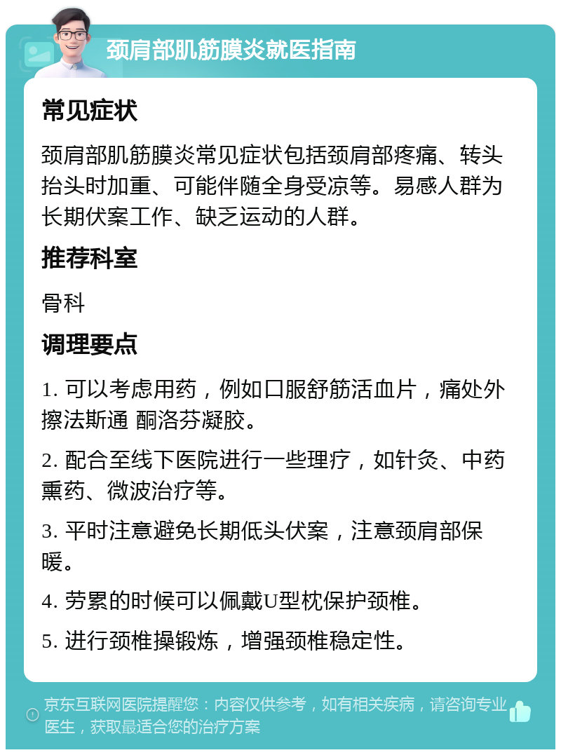 颈肩部肌筋膜炎就医指南 常见症状 颈肩部肌筋膜炎常见症状包括颈肩部疼痛、转头抬头时加重、可能伴随全身受凉等。易感人群为长期伏案工作、缺乏运动的人群。 推荐科室 骨科 调理要点 1. 可以考虑用药，例如口服舒筋活血片，痛处外擦法斯通 酮洛芬凝胶。 2. 配合至线下医院进行一些理疗，如针灸、中药熏药、微波治疗等。 3. 平时注意避免长期低头伏案，注意颈肩部保暖。 4. 劳累的时候可以佩戴U型枕保护颈椎。 5. 进行颈椎操锻炼，增强颈椎稳定性。