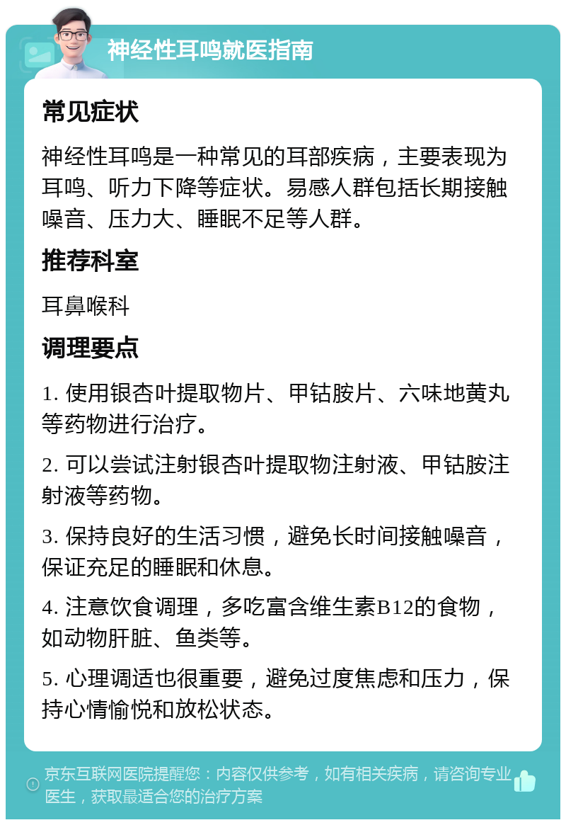 神经性耳鸣就医指南 常见症状 神经性耳鸣是一种常见的耳部疾病，主要表现为耳鸣、听力下降等症状。易感人群包括长期接触噪音、压力大、睡眠不足等人群。 推荐科室 耳鼻喉科 调理要点 1. 使用银杏叶提取物片、甲钴胺片、六味地黄丸等药物进行治疗。 2. 可以尝试注射银杏叶提取物注射液、甲钴胺注射液等药物。 3. 保持良好的生活习惯，避免长时间接触噪音，保证充足的睡眠和休息。 4. 注意饮食调理，多吃富含维生素B12的食物，如动物肝脏、鱼类等。 5. 心理调适也很重要，避免过度焦虑和压力，保持心情愉悦和放松状态。