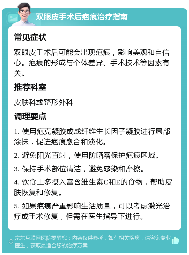 双眼皮手术后疤痕治疗指南 常见症状 双眼皮手术后可能会出现疤痕，影响美观和自信心。疤痕的形成与个体差异、手术技术等因素有关。 推荐科室 皮肤科或整形外科 调理要点 1. 使用疤克凝胶或成纤维生长因子凝胶进行局部涂抹，促进疤痕愈合和淡化。 2. 避免阳光直射，使用防晒霜保护疤痕区域。 3. 保持手术部位清洁，避免感染和摩擦。 4. 饮食上多摄入富含维生素C和E的食物，帮助皮肤恢复和修复。 5. 如果疤痕严重影响生活质量，可以考虑激光治疗或手术修复，但需在医生指导下进行。