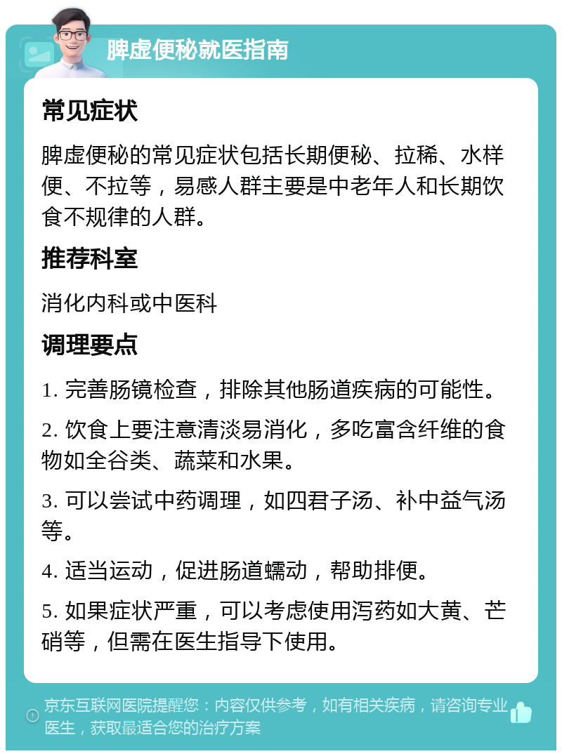 脾虚便秘就医指南 常见症状 脾虚便秘的常见症状包括长期便秘、拉稀、水样便、不拉等，易感人群主要是中老年人和长期饮食不规律的人群。 推荐科室 消化内科或中医科 调理要点 1. 完善肠镜检查，排除其他肠道疾病的可能性。 2. 饮食上要注意清淡易消化，多吃富含纤维的食物如全谷类、蔬菜和水果。 3. 可以尝试中药调理，如四君子汤、补中益气汤等。 4. 适当运动，促进肠道蠕动，帮助排便。 5. 如果症状严重，可以考虑使用泻药如大黄、芒硝等，但需在医生指导下使用。