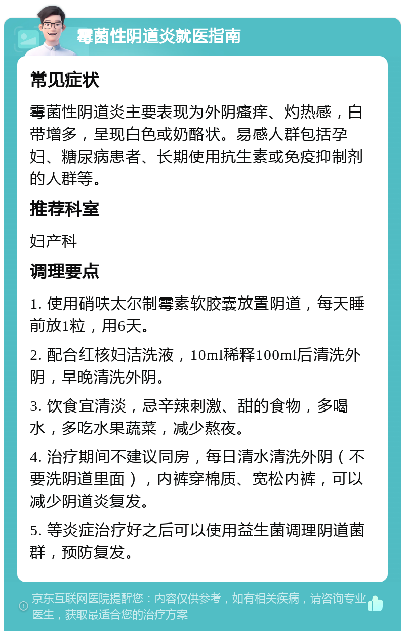 霉菌性阴道炎就医指南 常见症状 霉菌性阴道炎主要表现为外阴瘙痒、灼热感，白带增多，呈现白色或奶酪状。易感人群包括孕妇、糖尿病患者、长期使用抗生素或免疫抑制剂的人群等。 推荐科室 妇产科 调理要点 1. 使用硝呋太尔制霉素软胶囊放置阴道，每天睡前放1粒，用6天。 2. 配合红核妇洁洗液，10ml稀释100ml后清洗外阴，早晚清洗外阴。 3. 饮食宜清淡，忌辛辣刺激、甜的食物，多喝水，多吃水果蔬菜，减少熬夜。 4. 治疗期间不建议同房，每日清水清洗外阴（不要洗阴道里面），内裤穿棉质、宽松内裤，可以减少阴道炎复发。 5. 等炎症治疗好之后可以使用益生菌调理阴道菌群，预防复发。