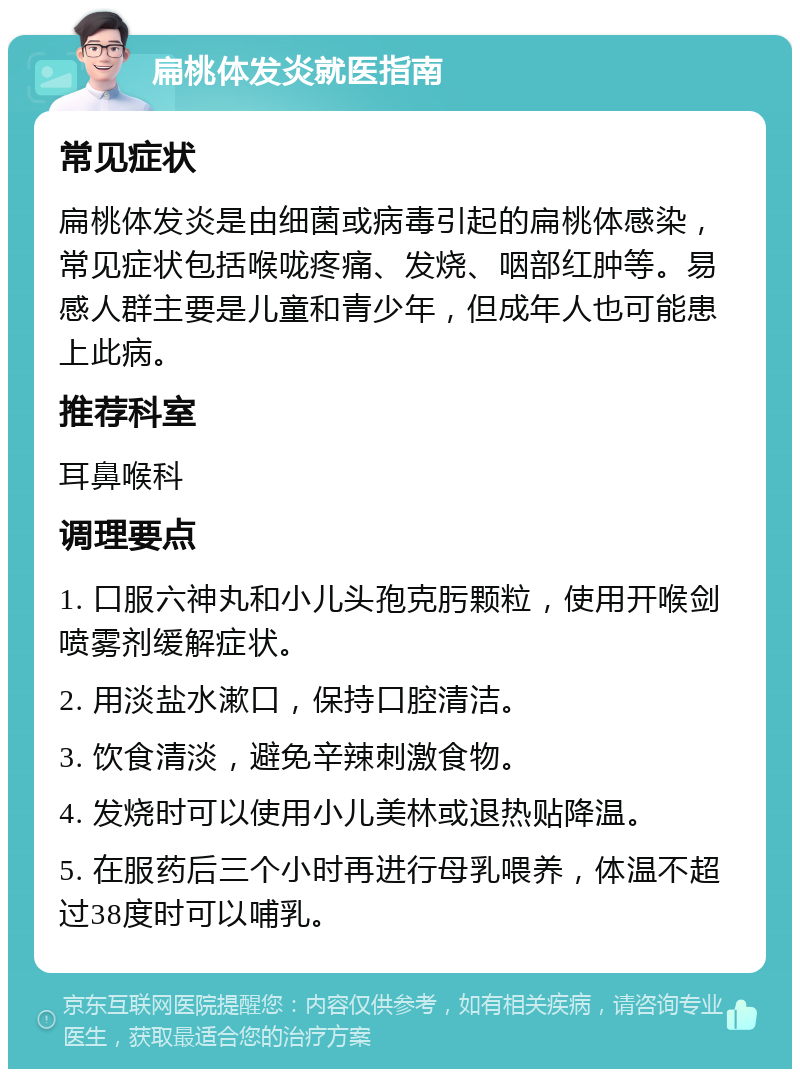 扁桃体发炎就医指南 常见症状 扁桃体发炎是由细菌或病毒引起的扁桃体感染，常见症状包括喉咙疼痛、发烧、咽部红肿等。易感人群主要是儿童和青少年，但成年人也可能患上此病。 推荐科室 耳鼻喉科 调理要点 1. 口服六神丸和小儿头孢克肟颗粒，使用开喉剑喷雾剂缓解症状。 2. 用淡盐水漱口，保持口腔清洁。 3. 饮食清淡，避免辛辣刺激食物。 4. 发烧时可以使用小儿美林或退热贴降温。 5. 在服药后三个小时再进行母乳喂养，体温不超过38度时可以哺乳。