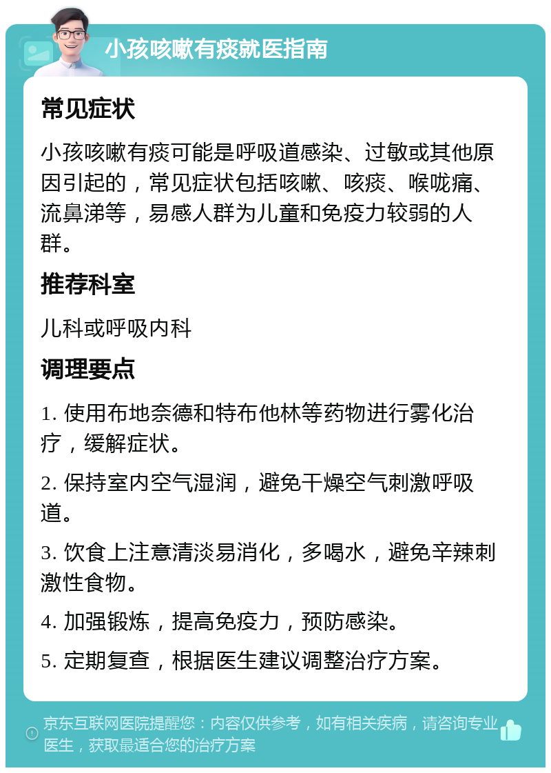 小孩咳嗽有痰就医指南 常见症状 小孩咳嗽有痰可能是呼吸道感染、过敏或其他原因引起的，常见症状包括咳嗽、咳痰、喉咙痛、流鼻涕等，易感人群为儿童和免疫力较弱的人群。 推荐科室 儿科或呼吸内科 调理要点 1. 使用布地奈德和特布他林等药物进行雾化治疗，缓解症状。 2. 保持室内空气湿润，避免干燥空气刺激呼吸道。 3. 饮食上注意清淡易消化，多喝水，避免辛辣刺激性食物。 4. 加强锻炼，提高免疫力，预防感染。 5. 定期复查，根据医生建议调整治疗方案。