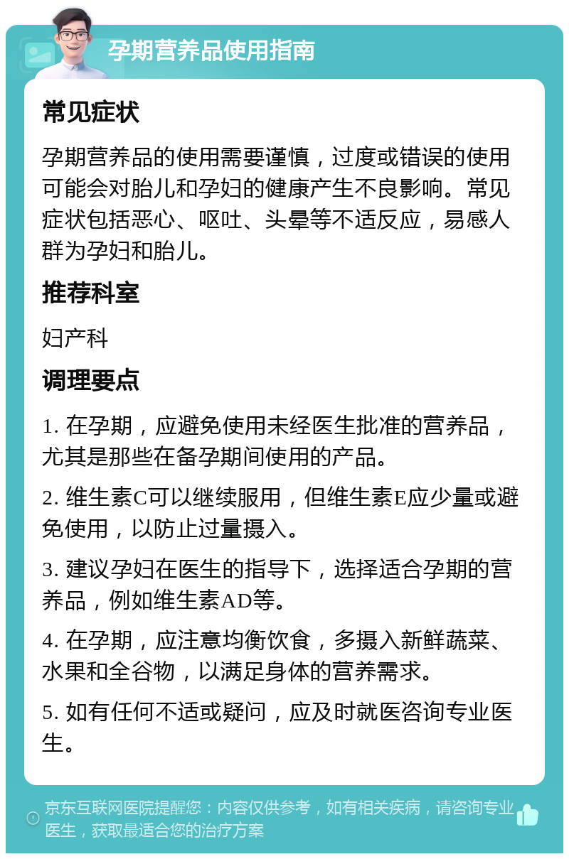 孕期营养品使用指南 常见症状 孕期营养品的使用需要谨慎，过度或错误的使用可能会对胎儿和孕妇的健康产生不良影响。常见症状包括恶心、呕吐、头晕等不适反应，易感人群为孕妇和胎儿。 推荐科室 妇产科 调理要点 1. 在孕期，应避免使用未经医生批准的营养品，尤其是那些在备孕期间使用的产品。 2. 维生素C可以继续服用，但维生素E应少量或避免使用，以防止过量摄入。 3. 建议孕妇在医生的指导下，选择适合孕期的营养品，例如维生素AD等。 4. 在孕期，应注意均衡饮食，多摄入新鲜蔬菜、水果和全谷物，以满足身体的营养需求。 5. 如有任何不适或疑问，应及时就医咨询专业医生。