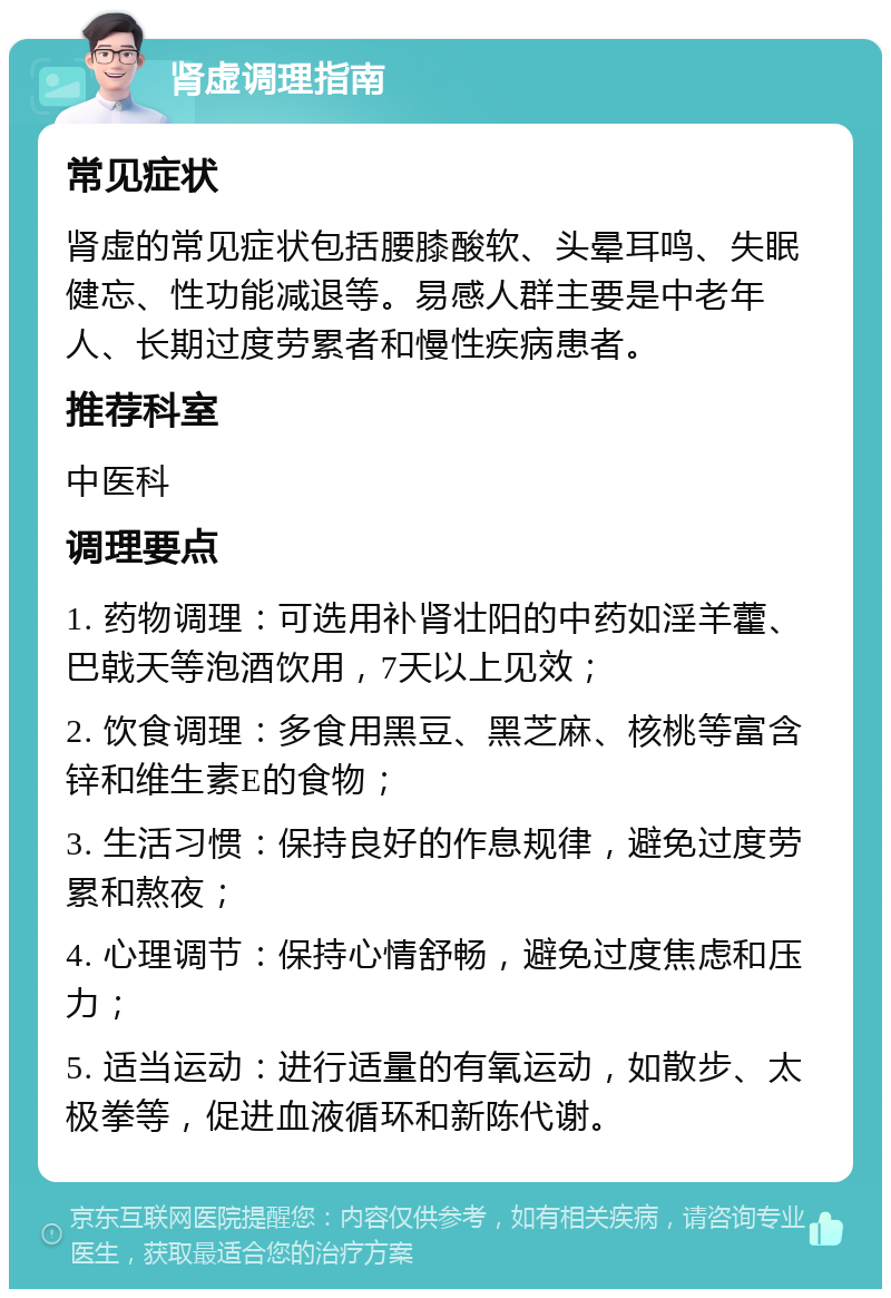 肾虚调理指南 常见症状 肾虚的常见症状包括腰膝酸软、头晕耳鸣、失眠健忘、性功能减退等。易感人群主要是中老年人、长期过度劳累者和慢性疾病患者。 推荐科室 中医科 调理要点 1. 药物调理：可选用补肾壮阳的中药如淫羊藿、巴戟天等泡酒饮用，7天以上见效； 2. 饮食调理：多食用黑豆、黑芝麻、核桃等富含锌和维生素E的食物； 3. 生活习惯：保持良好的作息规律，避免过度劳累和熬夜； 4. 心理调节：保持心情舒畅，避免过度焦虑和压力； 5. 适当运动：进行适量的有氧运动，如散步、太极拳等，促进血液循环和新陈代谢。