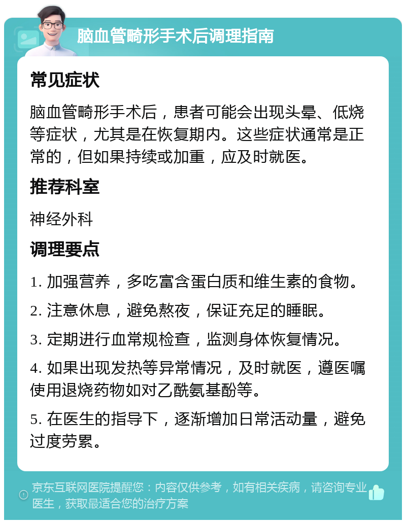 脑血管畸形手术后调理指南 常见症状 脑血管畸形手术后，患者可能会出现头晕、低烧等症状，尤其是在恢复期内。这些症状通常是正常的，但如果持续或加重，应及时就医。 推荐科室 神经外科 调理要点 1. 加强营养，多吃富含蛋白质和维生素的食物。 2. 注意休息，避免熬夜，保证充足的睡眠。 3. 定期进行血常规检查，监测身体恢复情况。 4. 如果出现发热等异常情况，及时就医，遵医嘱使用退烧药物如对乙酰氨基酚等。 5. 在医生的指导下，逐渐增加日常活动量，避免过度劳累。