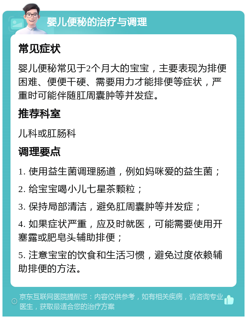 婴儿便秘的治疗与调理 常见症状 婴儿便秘常见于2个月大的宝宝，主要表现为排便困难、便便干硬、需要用力才能排便等症状，严重时可能伴随肛周囊肿等并发症。 推荐科室 儿科或肛肠科 调理要点 1. 使用益生菌调理肠道，例如妈咪爱的益生菌； 2. 给宝宝喝小儿七星茶颗粒； 3. 保持局部清洁，避免肛周囊肿等并发症； 4. 如果症状严重，应及时就医，可能需要使用开塞露或肥皂头辅助排便； 5. 注意宝宝的饮食和生活习惯，避免过度依赖辅助排便的方法。