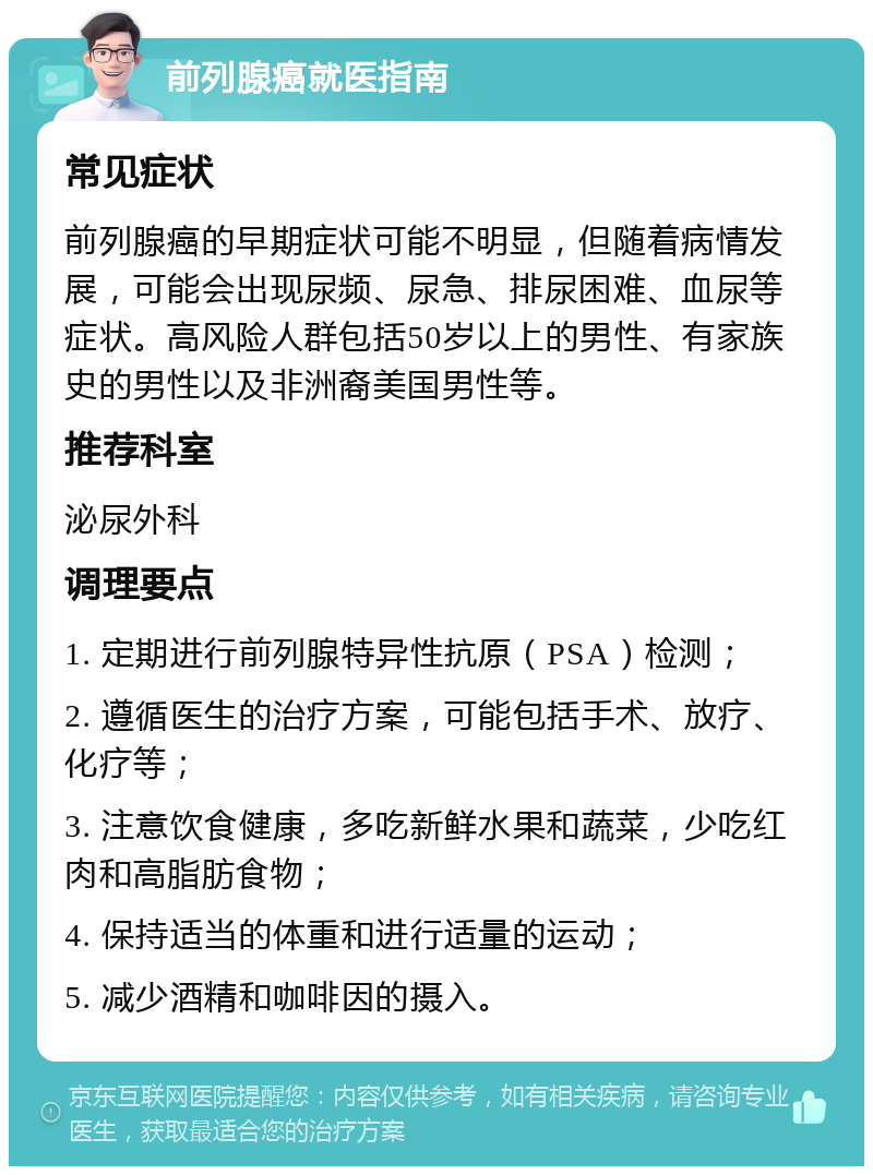 前列腺癌就医指南 常见症状 前列腺癌的早期症状可能不明显，但随着病情发展，可能会出现尿频、尿急、排尿困难、血尿等症状。高风险人群包括50岁以上的男性、有家族史的男性以及非洲裔美国男性等。 推荐科室 泌尿外科 调理要点 1. 定期进行前列腺特异性抗原（PSA）检测； 2. 遵循医生的治疗方案，可能包括手术、放疗、化疗等； 3. 注意饮食健康，多吃新鲜水果和蔬菜，少吃红肉和高脂肪食物； 4. 保持适当的体重和进行适量的运动； 5. 减少酒精和咖啡因的摄入。