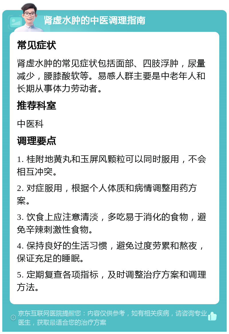 肾虚水肿的中医调理指南 常见症状 肾虚水肿的常见症状包括面部、四肢浮肿，尿量减少，腰膝酸软等。易感人群主要是中老年人和长期从事体力劳动者。 推荐科室 中医科 调理要点 1. 桂附地黄丸和玉屏风颗粒可以同时服用，不会相互冲突。 2. 对症服用，根据个人体质和病情调整用药方案。 3. 饮食上应注意清淡，多吃易于消化的食物，避免辛辣刺激性食物。 4. 保持良好的生活习惯，避免过度劳累和熬夜，保证充足的睡眠。 5. 定期复查各项指标，及时调整治疗方案和调理方法。