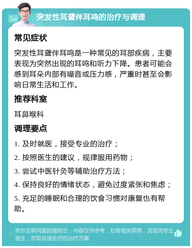 突发性耳聋伴耳鸣的治疗与调理 常见症状 突发性耳聋伴耳鸣是一种常见的耳部疾病，主要表现为突然出现的耳鸣和听力下降。患者可能会感到耳朵内部有噪音或压力感，严重时甚至会影响日常生活和工作。 推荐科室 耳鼻喉科 调理要点 1. 及时就医，接受专业的治疗； 2. 按照医生的建议，规律服用药物； 3. 尝试中医针灸等辅助治疗方法； 4. 保持良好的情绪状态，避免过度紧张和焦虑； 5. 充足的睡眠和合理的饮食习惯对康复也有帮助。