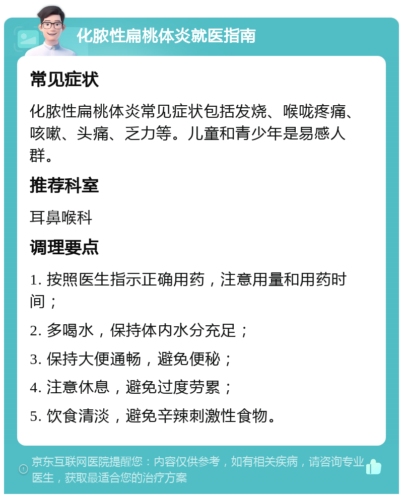 化脓性扁桃体炎就医指南 常见症状 化脓性扁桃体炎常见症状包括发烧、喉咙疼痛、咳嗽、头痛、乏力等。儿童和青少年是易感人群。 推荐科室 耳鼻喉科 调理要点 1. 按照医生指示正确用药，注意用量和用药时间； 2. 多喝水，保持体内水分充足； 3. 保持大便通畅，避免便秘； 4. 注意休息，避免过度劳累； 5. 饮食清淡，避免辛辣刺激性食物。