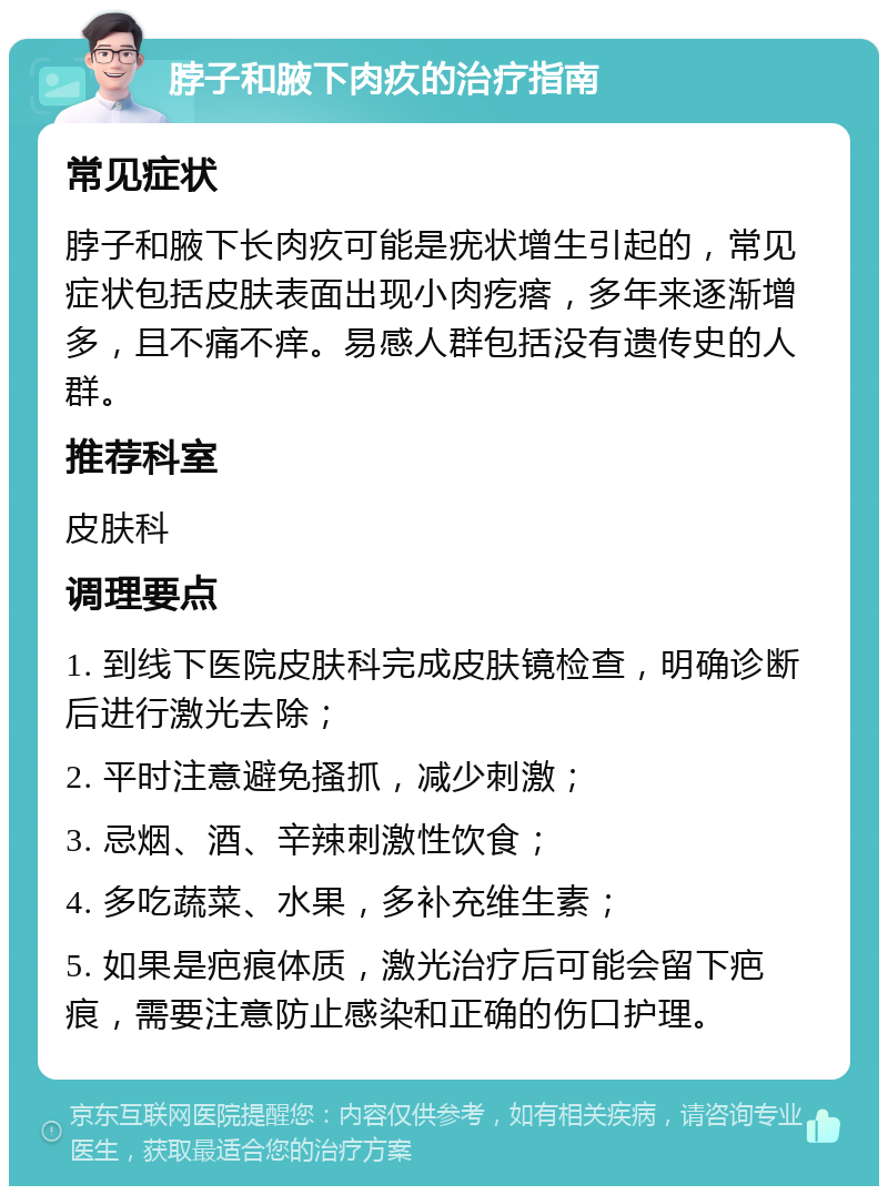 脖子和腋下肉疚的治疗指南 常见症状 脖子和腋下长肉疚可能是疣状增生引起的，常见症状包括皮肤表面出现小肉疙瘩，多年来逐渐增多，且不痛不痒。易感人群包括没有遗传史的人群。 推荐科室 皮肤科 调理要点 1. 到线下医院皮肤科完成皮肤镜检查，明确诊断后进行激光去除； 2. 平时注意避免搔抓，减少刺激； 3. 忌烟、酒、辛辣刺激性饮食； 4. 多吃蔬菜、水果，多补充维生素； 5. 如果是疤痕体质，激光治疗后可能会留下疤痕，需要注意防止感染和正确的伤口护理。