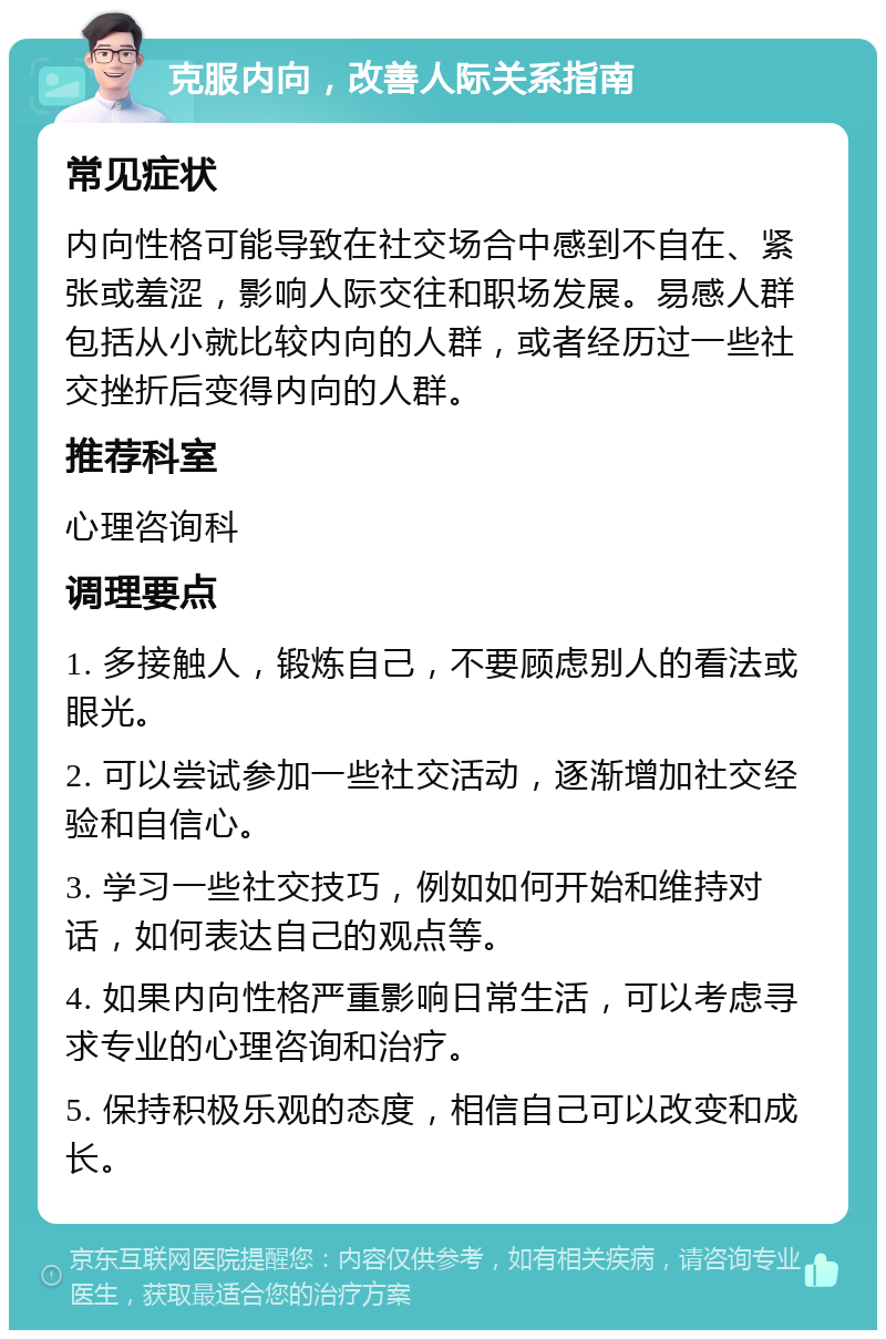 克服内向，改善人际关系指南 常见症状 内向性格可能导致在社交场合中感到不自在、紧张或羞涩，影响人际交往和职场发展。易感人群包括从小就比较内向的人群，或者经历过一些社交挫折后变得内向的人群。 推荐科室 心理咨询科 调理要点 1. 多接触人，锻炼自己，不要顾虑别人的看法或眼光。 2. 可以尝试参加一些社交活动，逐渐增加社交经验和自信心。 3. 学习一些社交技巧，例如如何开始和维持对话，如何表达自己的观点等。 4. 如果内向性格严重影响日常生活，可以考虑寻求专业的心理咨询和治疗。 5. 保持积极乐观的态度，相信自己可以改变和成长。