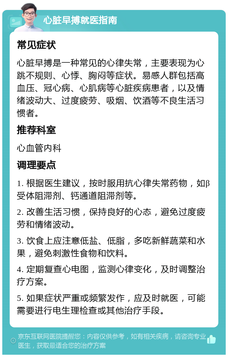 心脏早搏就医指南 常见症状 心脏早搏是一种常见的心律失常，主要表现为心跳不规则、心悸、胸闷等症状。易感人群包括高血压、冠心病、心肌病等心脏疾病患者，以及情绪波动大、过度疲劳、吸烟、饮酒等不良生活习惯者。 推荐科室 心血管内科 调理要点 1. 根据医生建议，按时服用抗心律失常药物，如β受体阻滞剂、钙通道阻滞剂等。 2. 改善生活习惯，保持良好的心态，避免过度疲劳和情绪波动。 3. 饮食上应注意低盐、低脂，多吃新鲜蔬菜和水果，避免刺激性食物和饮料。 4. 定期复查心电图，监测心律变化，及时调整治疗方案。 5. 如果症状严重或频繁发作，应及时就医，可能需要进行电生理检查或其他治疗手段。