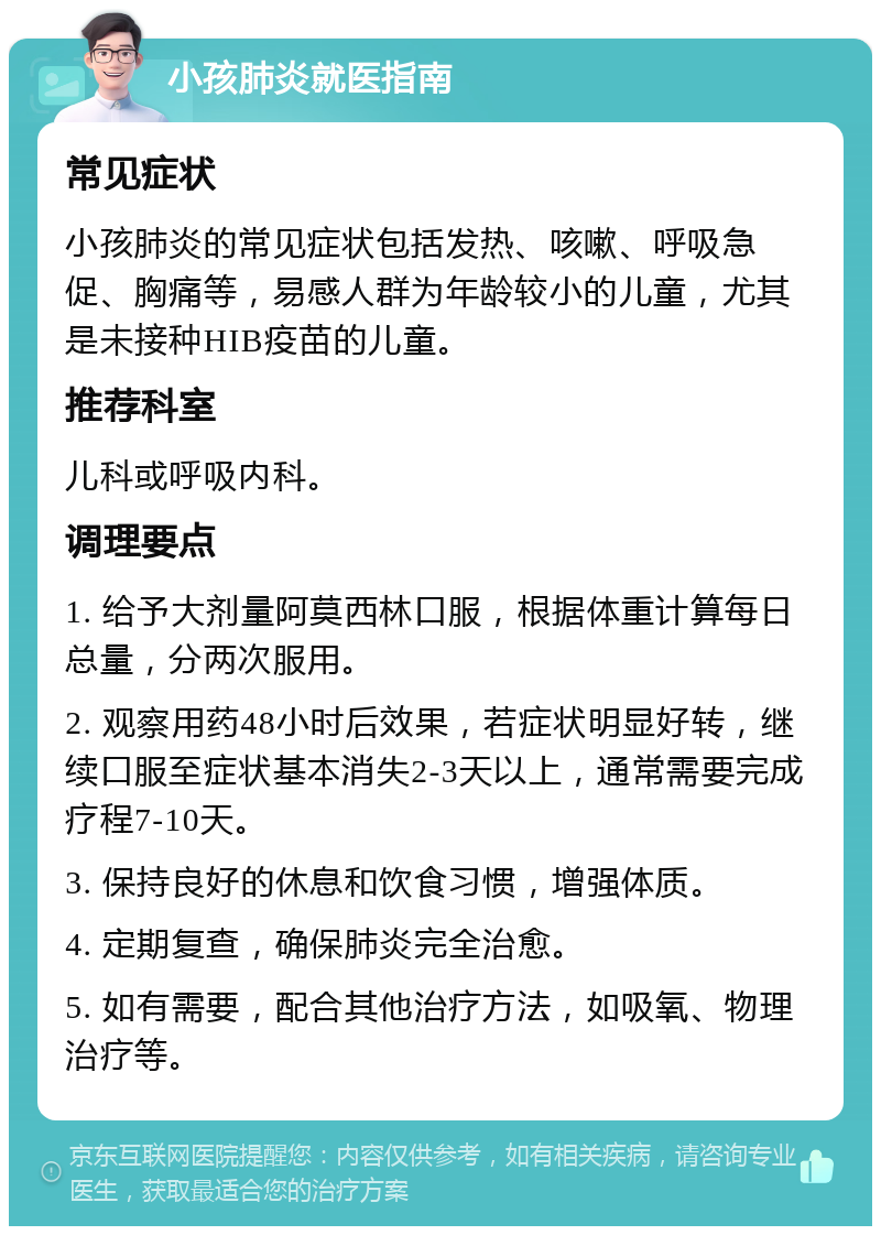 小孩肺炎就医指南 常见症状 小孩肺炎的常见症状包括发热、咳嗽、呼吸急促、胸痛等，易感人群为年龄较小的儿童，尤其是未接种HIB疫苗的儿童。 推荐科室 儿科或呼吸内科。 调理要点 1. 给予大剂量阿莫西林口服，根据体重计算每日总量，分两次服用。 2. 观察用药48小时后效果，若症状明显好转，继续口服至症状基本消失2-3天以上，通常需要完成疗程7-10天。 3. 保持良好的休息和饮食习惯，增强体质。 4. 定期复查，确保肺炎完全治愈。 5. 如有需要，配合其他治疗方法，如吸氧、物理治疗等。