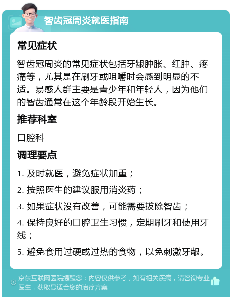 智齿冠周炎就医指南 常见症状 智齿冠周炎的常见症状包括牙龈肿胀、红肿、疼痛等，尤其是在刷牙或咀嚼时会感到明显的不适。易感人群主要是青少年和年轻人，因为他们的智齿通常在这个年龄段开始生长。 推荐科室 口腔科 调理要点 1. 及时就医，避免症状加重； 2. 按照医生的建议服用消炎药； 3. 如果症状没有改善，可能需要拔除智齿； 4. 保持良好的口腔卫生习惯，定期刷牙和使用牙线； 5. 避免食用过硬或过热的食物，以免刺激牙龈。