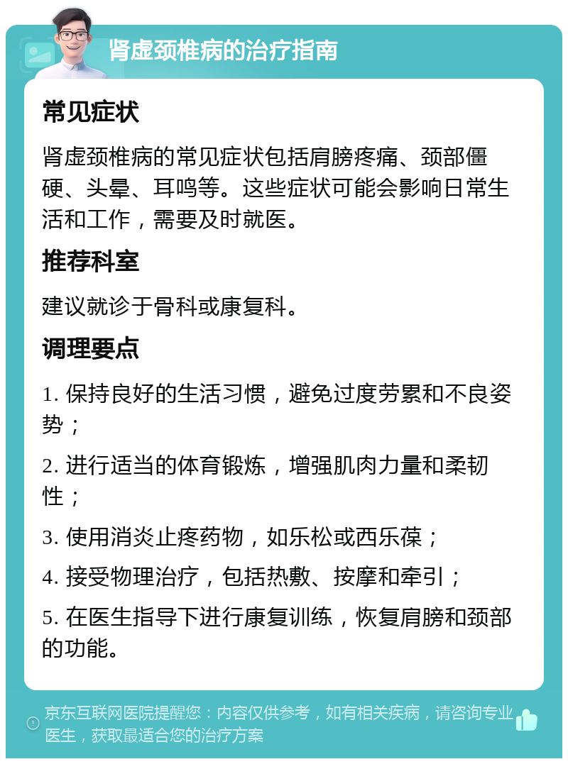 肾虚颈椎病的治疗指南 常见症状 肾虚颈椎病的常见症状包括肩膀疼痛、颈部僵硬、头晕、耳鸣等。这些症状可能会影响日常生活和工作，需要及时就医。 推荐科室 建议就诊于骨科或康复科。 调理要点 1. 保持良好的生活习惯，避免过度劳累和不良姿势； 2. 进行适当的体育锻炼，增强肌肉力量和柔韧性； 3. 使用消炎止疼药物，如乐松或西乐葆； 4. 接受物理治疗，包括热敷、按摩和牵引； 5. 在医生指导下进行康复训练，恢复肩膀和颈部的功能。