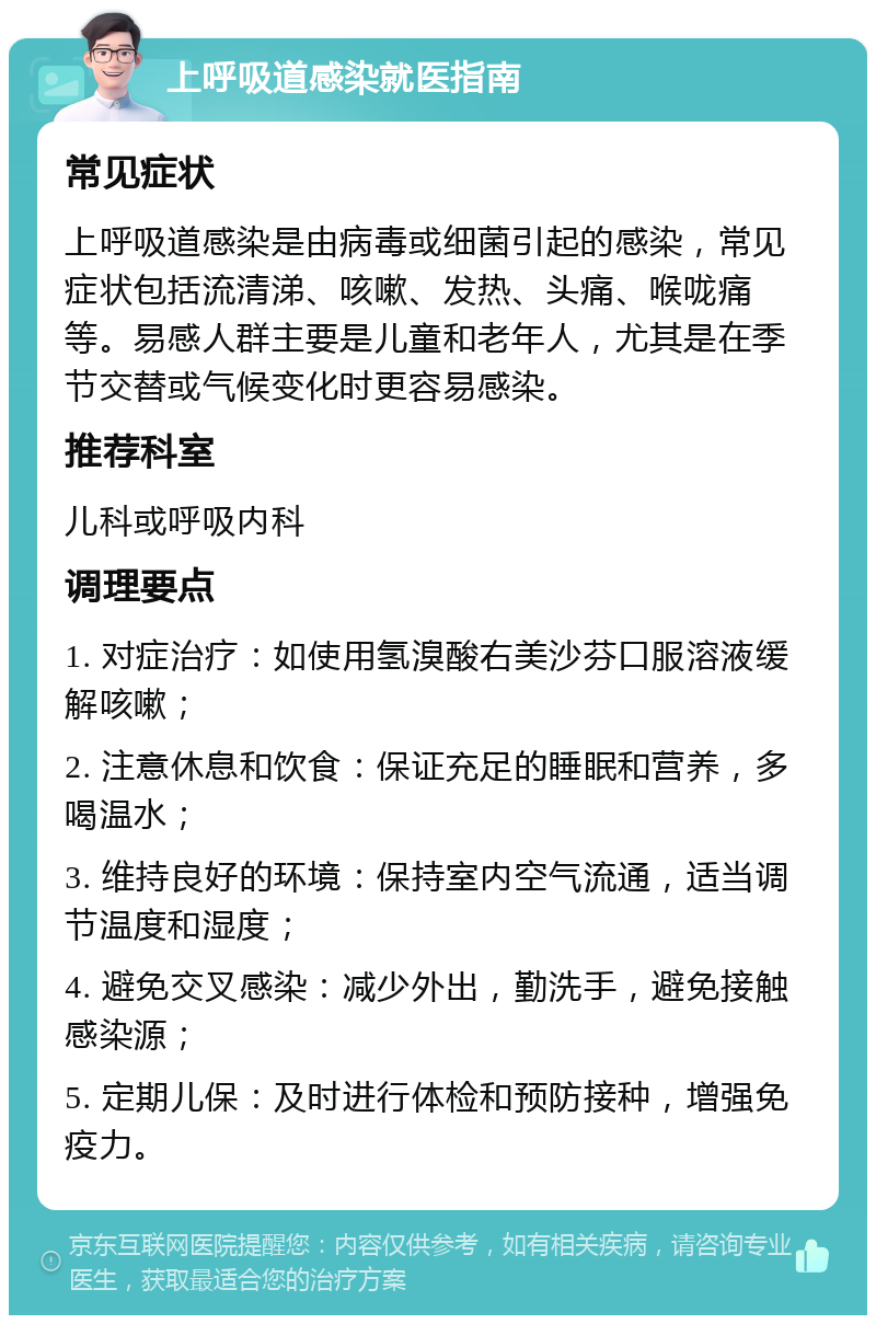 上呼吸道感染就医指南 常见症状 上呼吸道感染是由病毒或细菌引起的感染，常见症状包括流清涕、咳嗽、发热、头痛、喉咙痛等。易感人群主要是儿童和老年人，尤其是在季节交替或气候变化时更容易感染。 推荐科室 儿科或呼吸内科 调理要点 1. 对症治疗：如使用氢溴酸右美沙芬口服溶液缓解咳嗽； 2. 注意休息和饮食：保证充足的睡眠和营养，多喝温水； 3. 维持良好的环境：保持室内空气流通，适当调节温度和湿度； 4. 避免交叉感染：减少外出，勤洗手，避免接触感染源； 5. 定期儿保：及时进行体检和预防接种，增强免疫力。