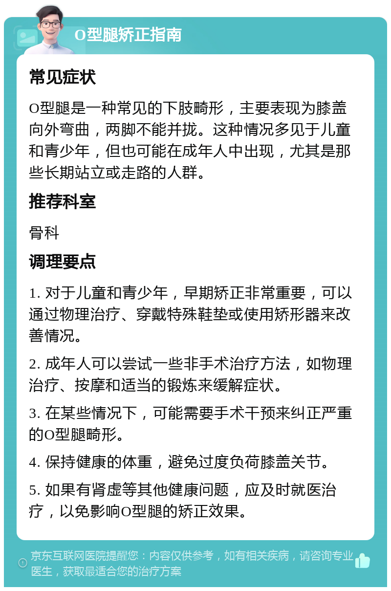 O型腿矫正指南 常见症状 O型腿是一种常见的下肢畸形，主要表现为膝盖向外弯曲，两脚不能并拢。这种情况多见于儿童和青少年，但也可能在成年人中出现，尤其是那些长期站立或走路的人群。 推荐科室 骨科 调理要点 1. 对于儿童和青少年，早期矫正非常重要，可以通过物理治疗、穿戴特殊鞋垫或使用矫形器来改善情况。 2. 成年人可以尝试一些非手术治疗方法，如物理治疗、按摩和适当的锻炼来缓解症状。 3. 在某些情况下，可能需要手术干预来纠正严重的O型腿畸形。 4. 保持健康的体重，避免过度负荷膝盖关节。 5. 如果有肾虚等其他健康问题，应及时就医治疗，以免影响O型腿的矫正效果。