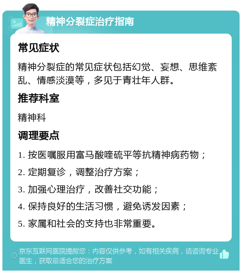 精神分裂症治疗指南 常见症状 精神分裂症的常见症状包括幻觉、妄想、思维紊乱、情感淡漠等，多见于青壮年人群。 推荐科室 精神科 调理要点 1. 按医嘱服用富马酸喹硫平等抗精神病药物； 2. 定期复诊，调整治疗方案； 3. 加强心理治疗，改善社交功能； 4. 保持良好的生活习惯，避免诱发因素； 5. 家属和社会的支持也非常重要。