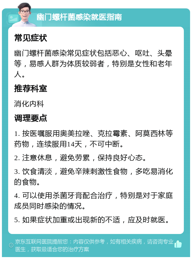 幽门螺杆菌感染就医指南 常见症状 幽门螺杆菌感染常见症状包括恶心、呕吐、头晕等，易感人群为体质较弱者，特别是女性和老年人。 推荐科室 消化内科 调理要点 1. 按医嘱服用奥美拉唑、克拉霉素、阿莫西林等药物，连续服用14天，不可中断。 2. 注意休息，避免劳累，保持良好心态。 3. 饮食清淡，避免辛辣刺激性食物，多吃易消化的食物。 4. 可以使用杀菌牙膏配合治疗，特别是对于家庭成员同时感染的情况。 5. 如果症状加重或出现新的不适，应及时就医。