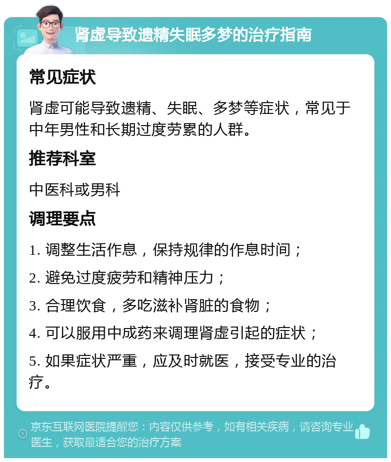 肾虚导致遗精失眠多梦的治疗指南 常见症状 肾虚可能导致遗精、失眠、多梦等症状，常见于中年男性和长期过度劳累的人群。 推荐科室 中医科或男科 调理要点 1. 调整生活作息，保持规律的作息时间； 2. 避免过度疲劳和精神压力； 3. 合理饮食，多吃滋补肾脏的食物； 4. 可以服用中成药来调理肾虚引起的症状； 5. 如果症状严重，应及时就医，接受专业的治疗。