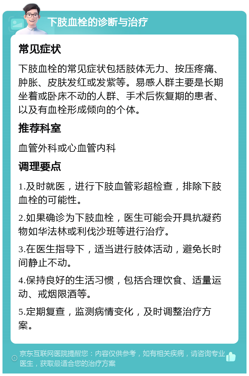 下肢血栓的诊断与治疗 常见症状 下肢血栓的常见症状包括肢体无力、按压疼痛、肿胀、皮肤发红或发紫等。易感人群主要是长期坐着或卧床不动的人群、手术后恢复期的患者、以及有血栓形成倾向的个体。 推荐科室 血管外科或心血管内科 调理要点 1.及时就医，进行下肢血管彩超检查，排除下肢血栓的可能性。 2.如果确诊为下肢血栓，医生可能会开具抗凝药物如华法林或利伐沙班等进行治疗。 3.在医生指导下，适当进行肢体活动，避免长时间静止不动。 4.保持良好的生活习惯，包括合理饮食、适量运动、戒烟限酒等。 5.定期复查，监测病情变化，及时调整治疗方案。