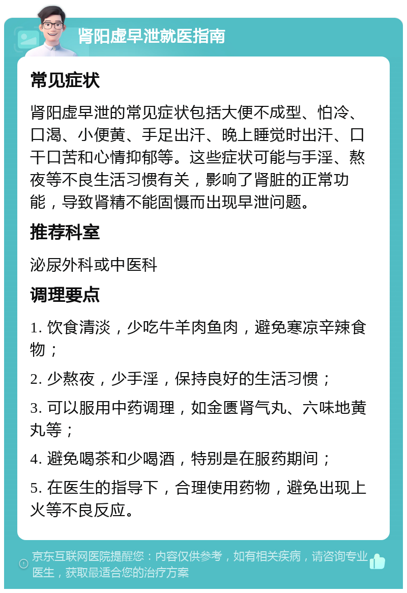 肾阳虚早泄就医指南 常见症状 肾阳虚早泄的常见症状包括大便不成型、怕冷、口渴、小便黄、手足出汗、晚上睡觉时出汗、口干口苦和心情抑郁等。这些症状可能与手淫、熬夜等不良生活习惯有关，影响了肾脏的正常功能，导致肾精不能固慑而出现早泄问题。 推荐科室 泌尿外科或中医科 调理要点 1. 饮食清淡，少吃牛羊肉鱼肉，避免寒凉辛辣食物； 2. 少熬夜，少手淫，保持良好的生活习惯； 3. 可以服用中药调理，如金匮肾气丸、六味地黄丸等； 4. 避免喝茶和少喝酒，特别是在服药期间； 5. 在医生的指导下，合理使用药物，避免出现上火等不良反应。