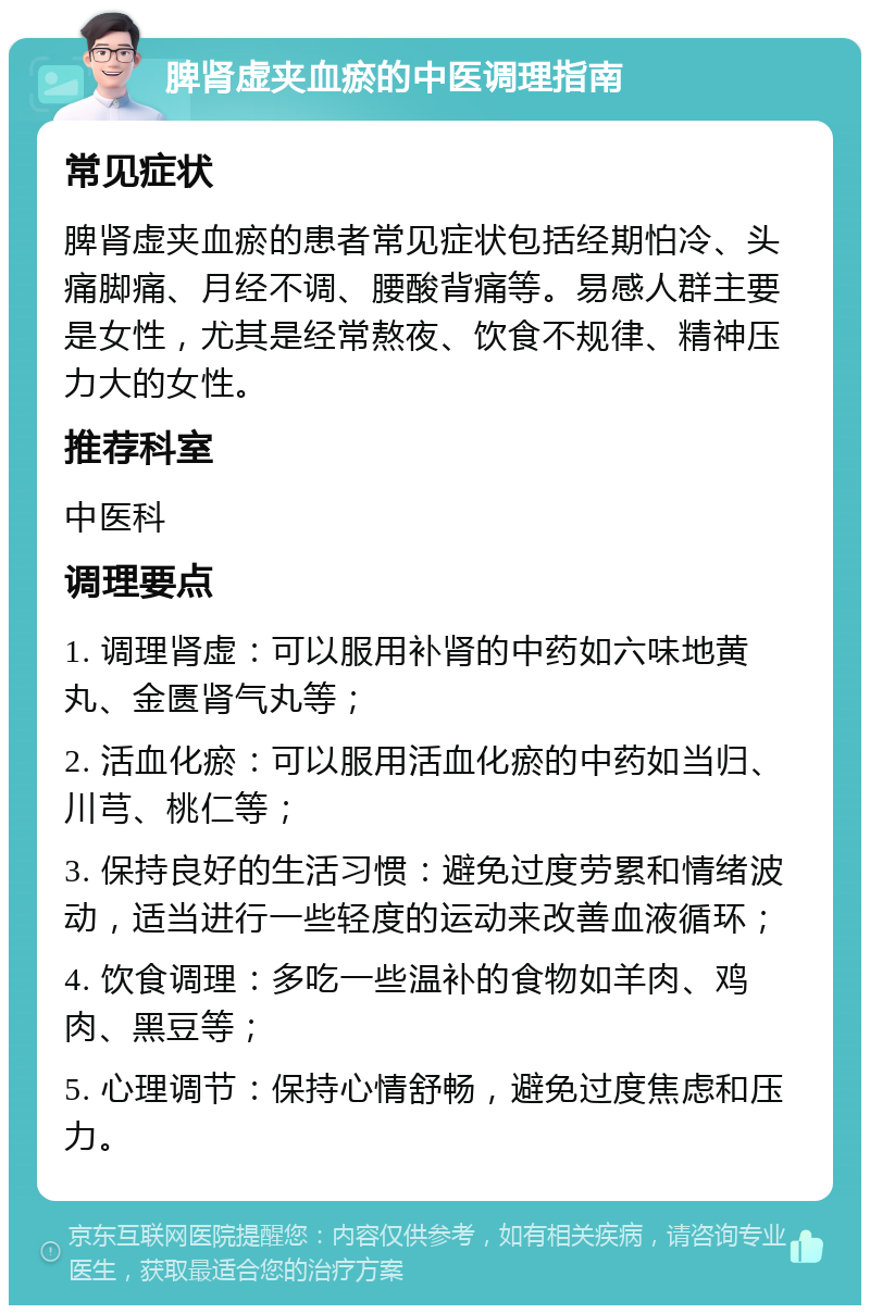 脾肾虚夹血瘀的中医调理指南 常见症状 脾肾虚夹血瘀的患者常见症状包括经期怕冷、头痛脚痛、月经不调、腰酸背痛等。易感人群主要是女性，尤其是经常熬夜、饮食不规律、精神压力大的女性。 推荐科室 中医科 调理要点 1. 调理肾虚：可以服用补肾的中药如六味地黄丸、金匮肾气丸等； 2. 活血化瘀：可以服用活血化瘀的中药如当归、川芎、桃仁等； 3. 保持良好的生活习惯：避免过度劳累和情绪波动，适当进行一些轻度的运动来改善血液循环； 4. 饮食调理：多吃一些温补的食物如羊肉、鸡肉、黑豆等； 5. 心理调节：保持心情舒畅，避免过度焦虑和压力。