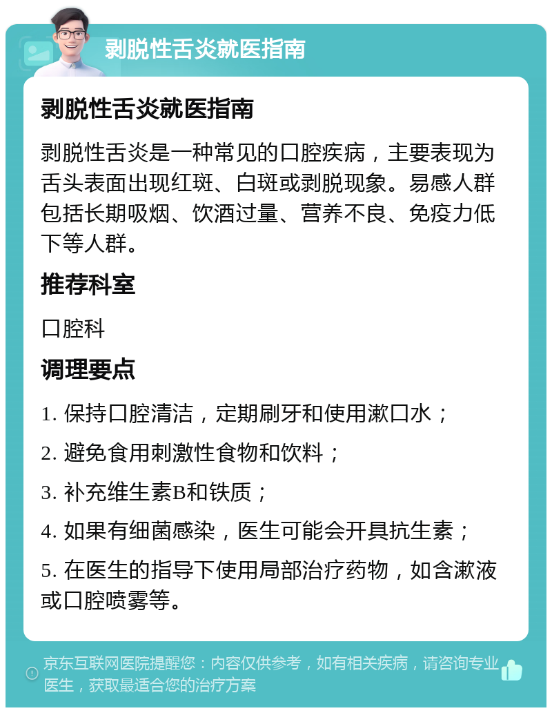 剥脱性舌炎就医指南 剥脱性舌炎就医指南 剥脱性舌炎是一种常见的口腔疾病，主要表现为舌头表面出现红斑、白斑或剥脱现象。易感人群包括长期吸烟、饮酒过量、营养不良、免疫力低下等人群。 推荐科室 口腔科 调理要点 1. 保持口腔清洁，定期刷牙和使用漱口水； 2. 避免食用刺激性食物和饮料； 3. 补充维生素B和铁质； 4. 如果有细菌感染，医生可能会开具抗生素； 5. 在医生的指导下使用局部治疗药物，如含漱液或口腔喷雾等。